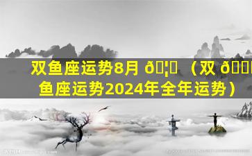 双鱼座运势8月 🦋 （双 💐 鱼座运势2024年全年运势）